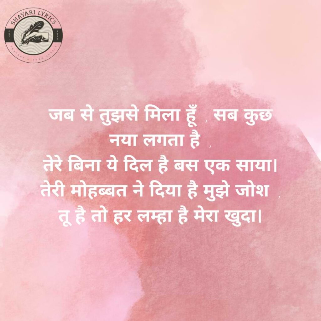 जब से तुझसे मिला हूँ, सब कुछ नया लगता है, तेरे बिना ये दिल है बस एक साया। तेरी मोहब्बत ने दिया है मुझे जोश, तू है तो हर लम्हा है मेरा खुदा।