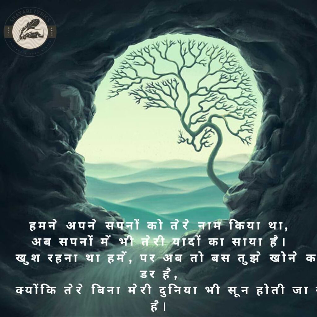 हमने अपने सपनों को तेरे नाम किया था,अब सपनों में भी तेरी यादों का साया है। खुश रहना था हमें, पर अब तो बस तुझे खोने का डर है, क्योंकि तेरे बिना मेरी दुनिया भी सून होती जा रही है।