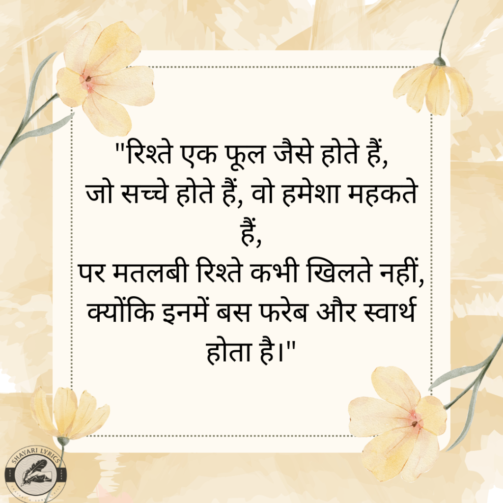 "रिश्ते एक फूल जैसे होते हैं, जो सच्चे होते हैं, वो हमेशा महकते हैं, पर मतलबी रिश्ते कभी खिलते नहीं, क्योंकि इनमें बस फरेब और स्वार्थ होता है।"