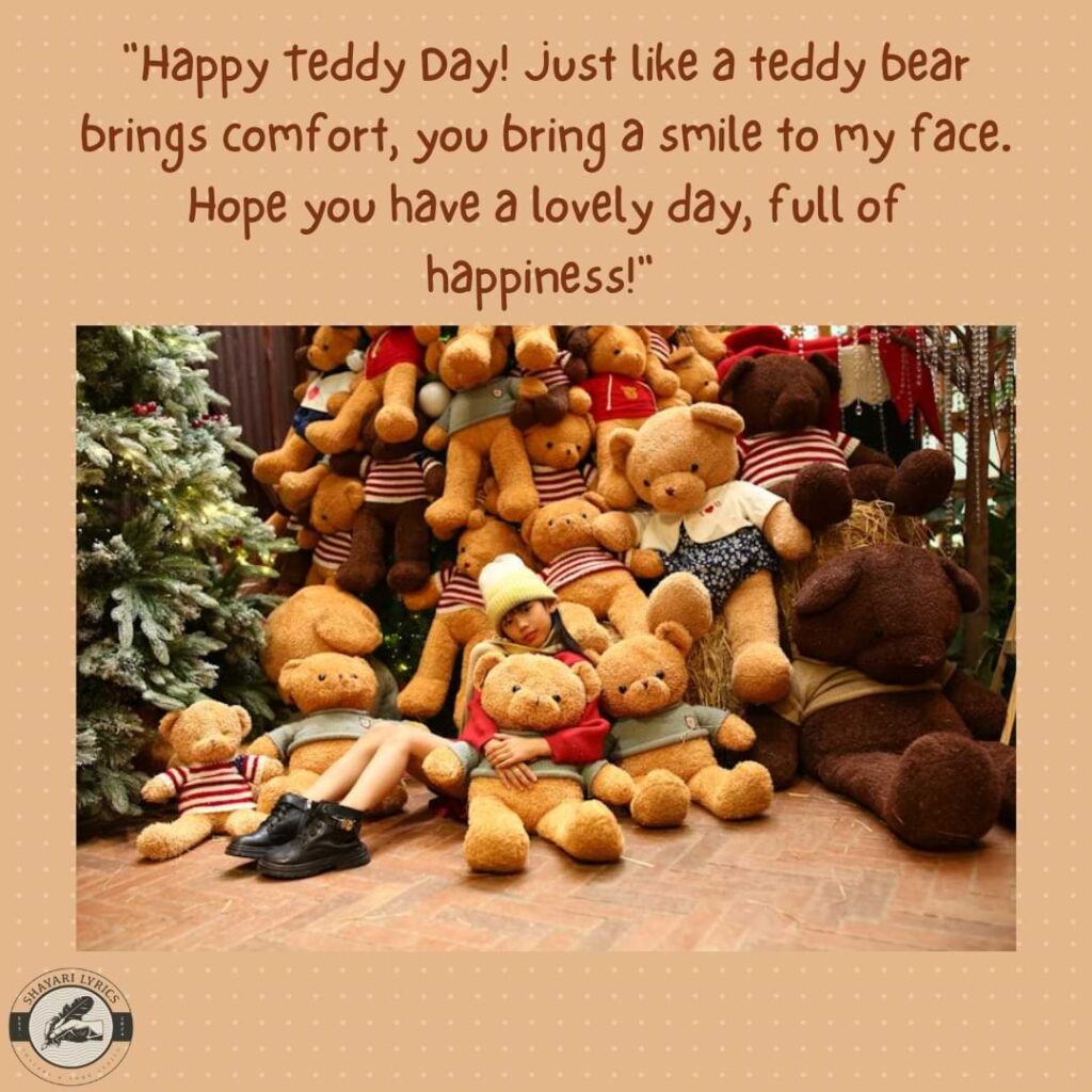 "Happy Teddy Day! Just like a teddy bear brings comfort, you bring a smile to my face. Hope you have a lovely day, full of happiness!"