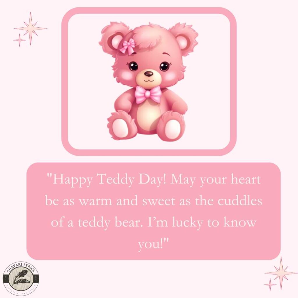 "Happy Teddy Day! May your heart be as warm and sweet as the cuddles of a teddy bear. I’m lucky to know you!"