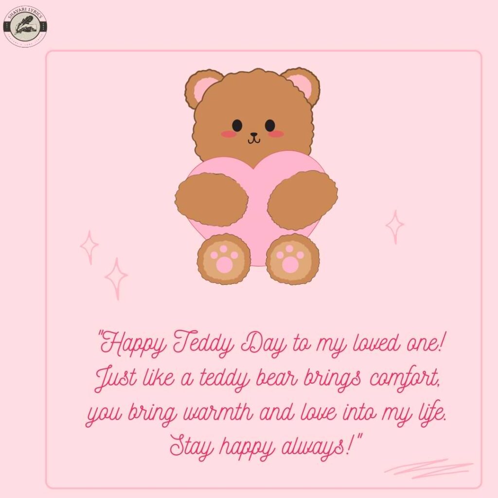 "Happy Teddy Day to my loved one! Just like a teddy bear brings comfort, you bring warmth and love into my life. Stay happy always!"