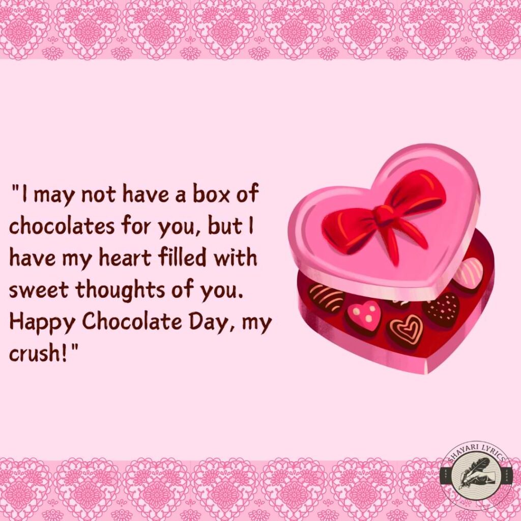 "I may not have a box of chocolates for you, but I have my heart filled with sweet thoughts of you. Happy Chocolate Day, my crush!" 