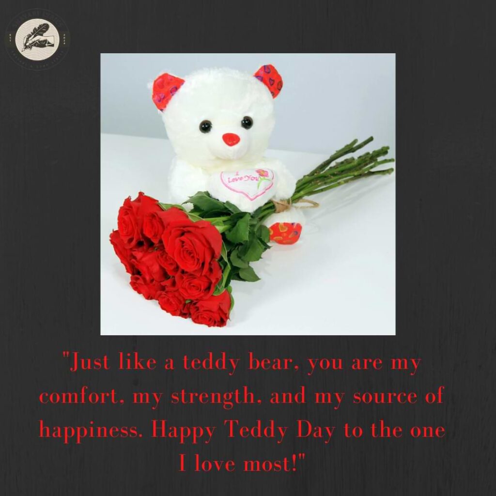 "Just like a teddy bear, you are my comfort, my strength, and my source of happiness. Happy Teddy Day to the one I love most!"