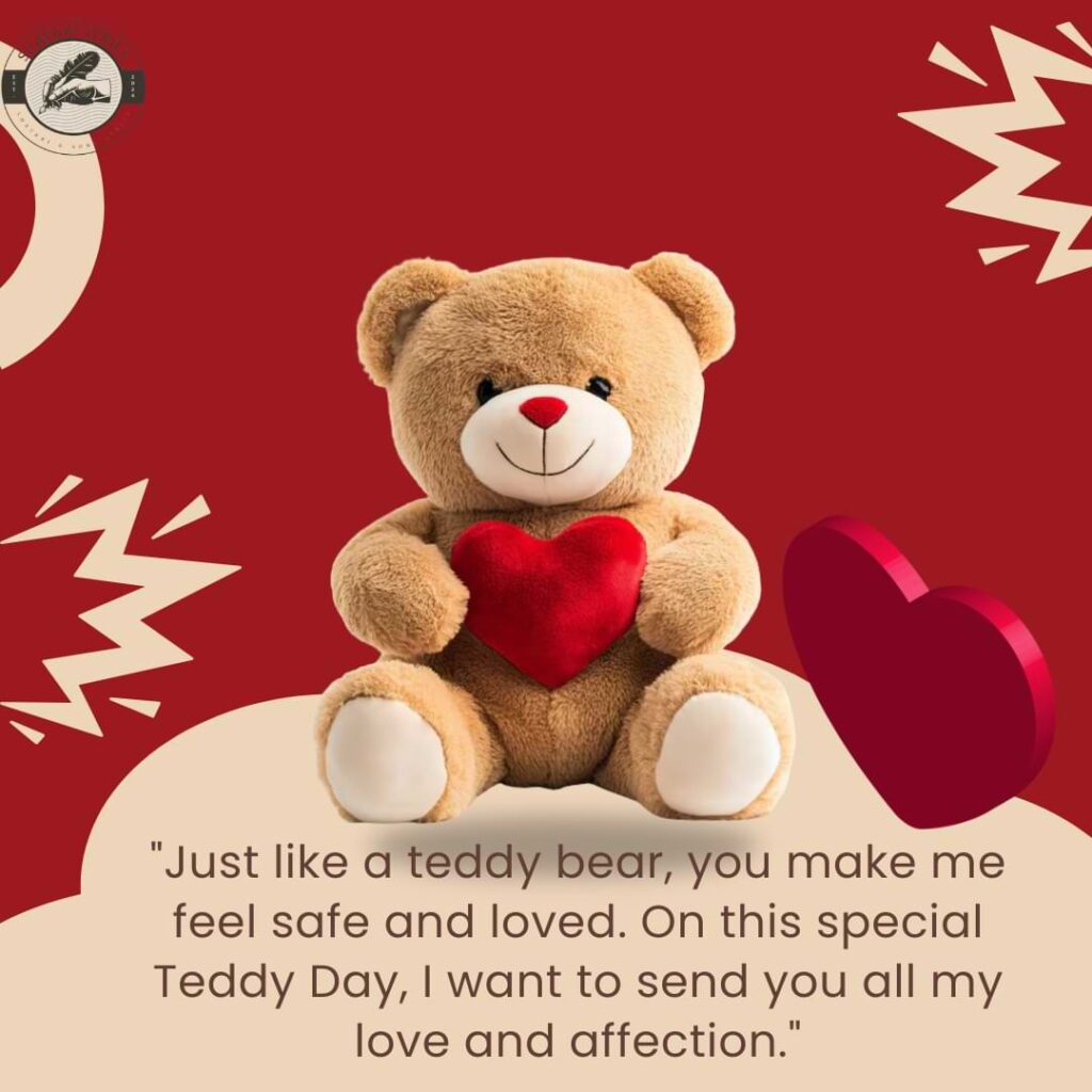 "Just like a teddy bear, you make me feel safe and loved. On this special Teddy Day, I want to send you all my love and affection."