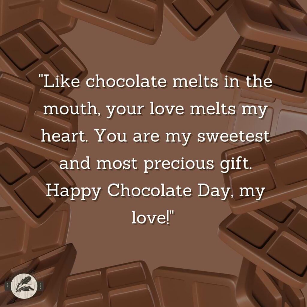 "Like chocolate melts in the mouth, your love melts my heart. You are my sweetest and most precious gift. Happy Chocolate Day, my love!" 