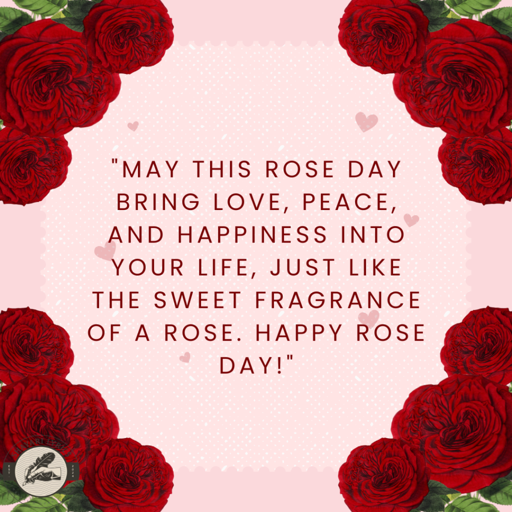 "May this Rose Day bring love, peace, and happiness into your life, just like the sweet fragrance of a rose. Happy Rose Day!"