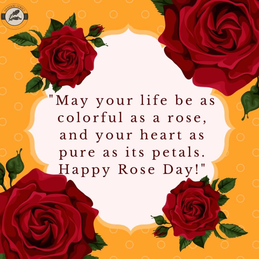 "May your life be as colorful as a rose, and your heart as pure as its petals. Happy Rose Day!"