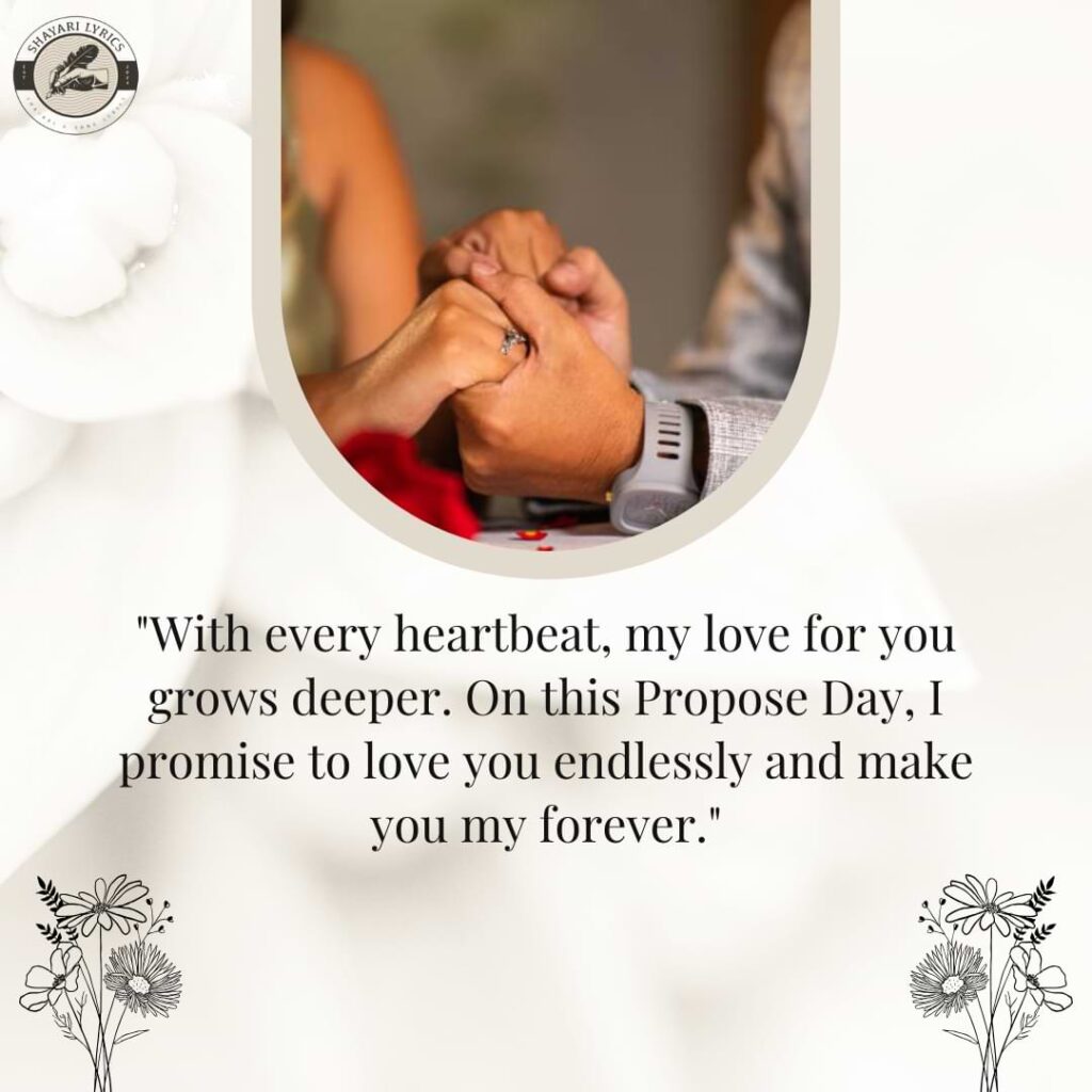 "With every heartbeat, my love for you grows deeper. On this Propose Day, I promise to love you endlessly and make you my forever."