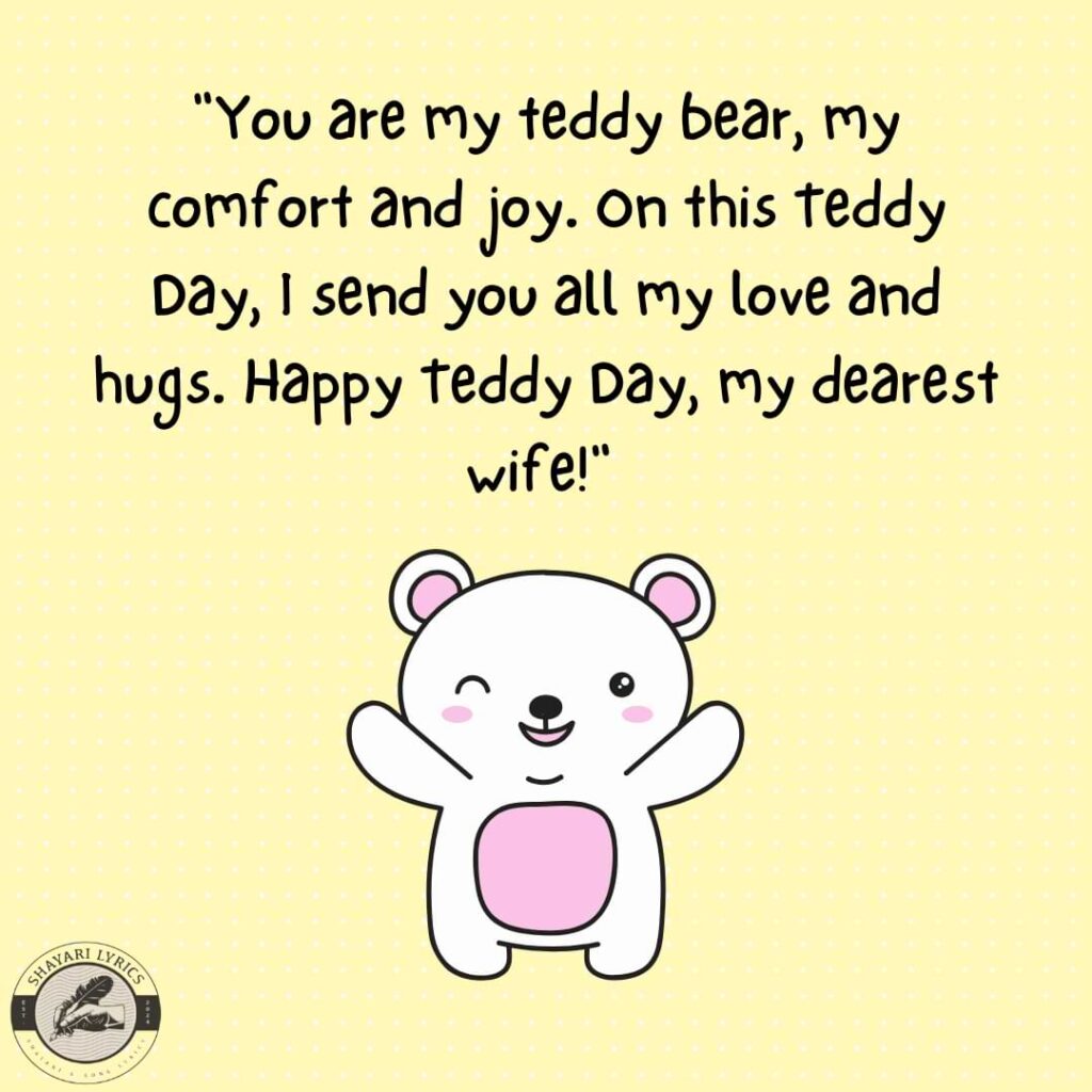 "You are my teddy bear, my comfort and joy. On this Teddy Day, I send you all my love and hugs. Happy Teddy Day, my dearest wife!"