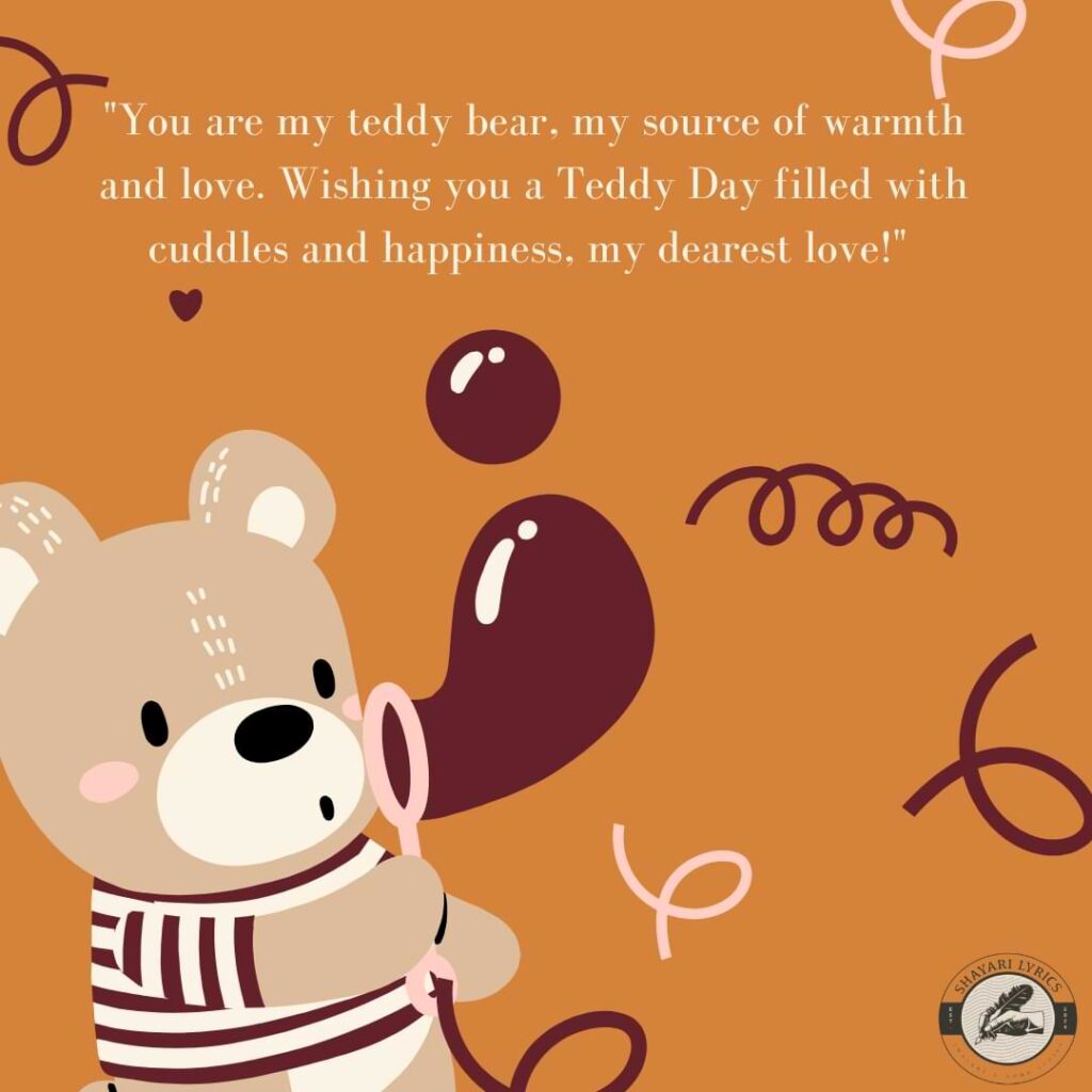 "You are my teddy bear, my source of warmth and love. Wishing you a Teddy Day filled with cuddles and happiness, my dearest love!"