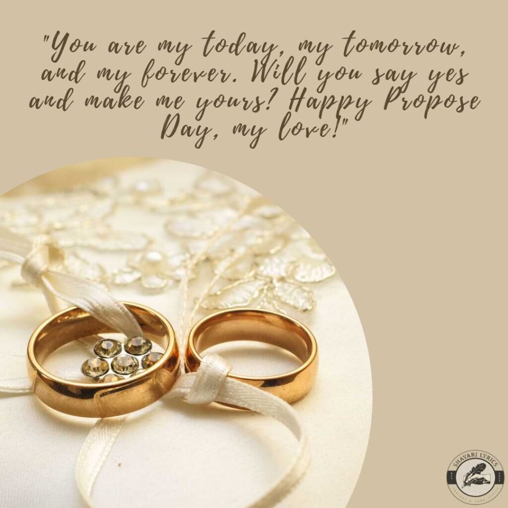 "You are my today, my tomorrow, and my forever. Will you say yes and make me yours? Happy Propose Day, my love!"