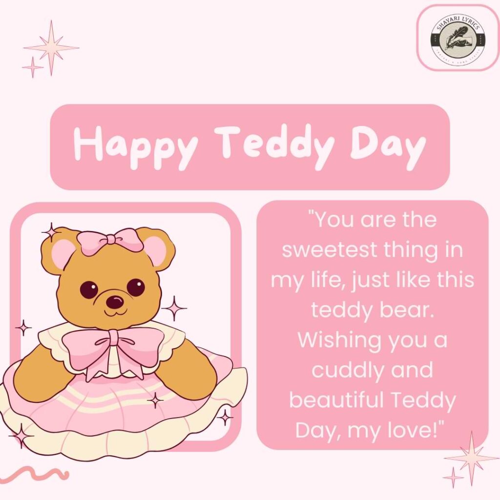 "You are the sweetest thing in my life, just like this teddy bear. Wishing you a cuddly and beautiful Teddy Day, my love!"