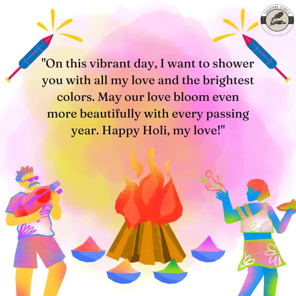 "On this vibrant day, I want to shower you with all my love and the brightest colors. May our love bloom even more beautifully with every passing year. Happy Holi, my love!"