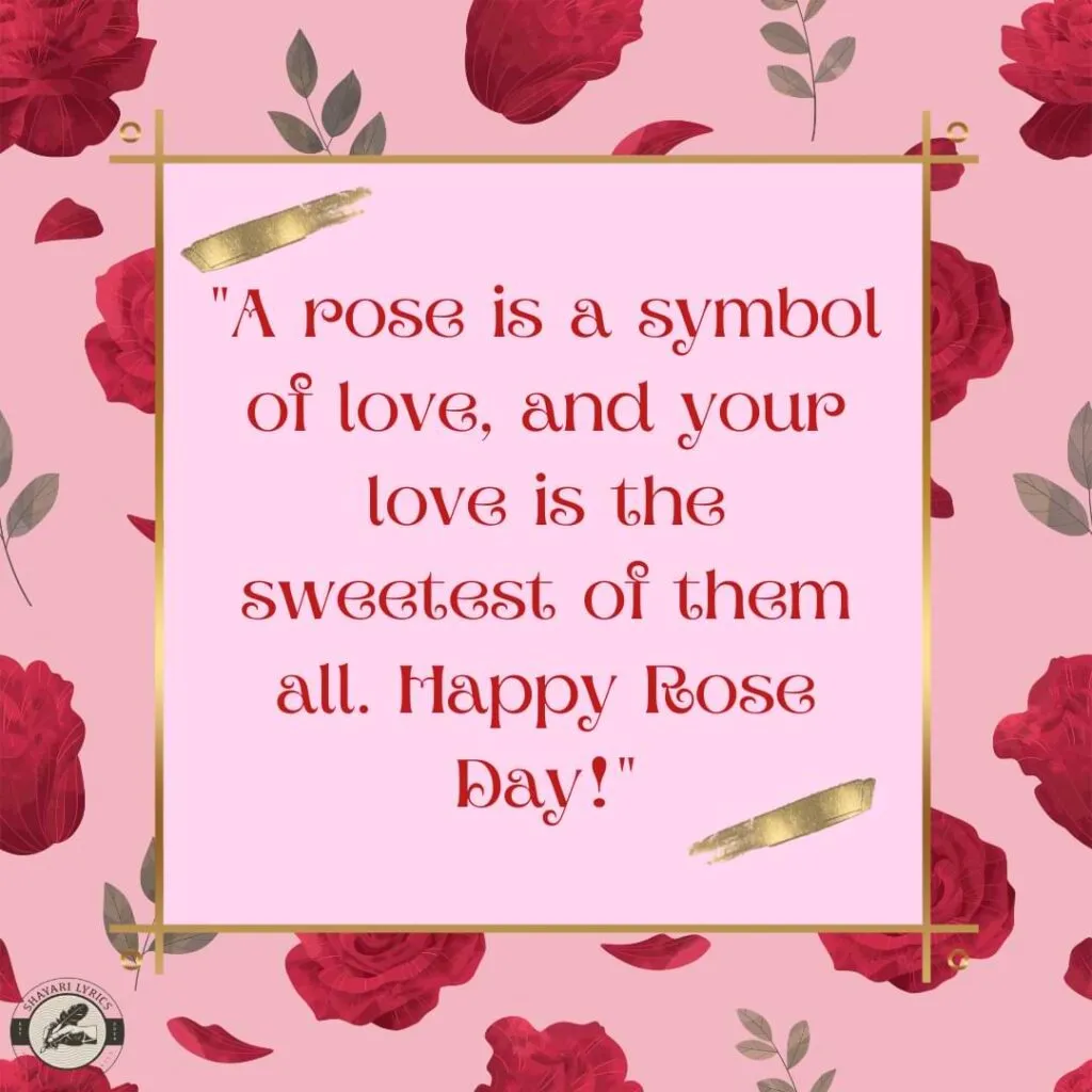 "A rose is a symbol of love, and your love is the sweetest of them all. Happy Rose Day!"