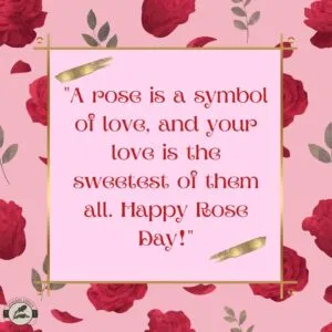 "A rose is a symbol of love, and your love is the sweetest of them all. Happy Rose Day!"