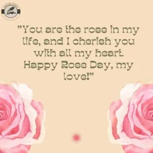 "You are the rose in my life, and I cherish you with all my heart. Happy Rose Day, my love!"