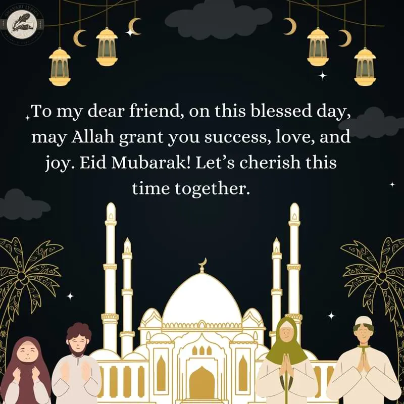 To my dear friend, on this blessed day, may Allah grant you success, love, and joy. Eid Mubarak! Let’s cherish this time together.