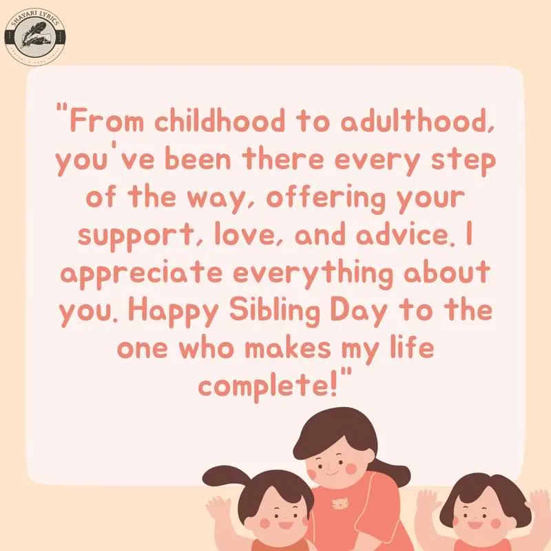 "From childhood to adulthood, you've been there every step of the way, offering your support, love, and advice. I appreciate everything about you. Happy Sibling Day to the one who makes my life complete!"