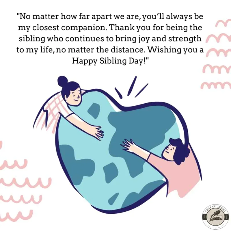 "No matter how far apart we are, you’ll always be my closest companion. Thank you for being the sibling who continues to bring joy and strength to my life, no matter the distance. Wishing you a Happy Sibling Day!"
