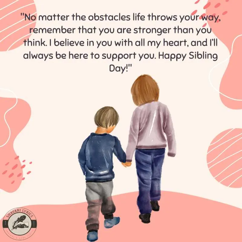 "No matter the obstacles life throws your way, remember that you are stronger than you think. I believe in you with all my heart, and I’ll always be here to support you. Happy Sibling Day!"