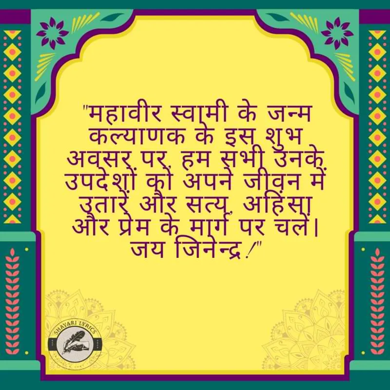 "महावीर स्वामी के जन्म कल्याणक के इस शुभ अवसर पर, हम सभी उनके उपदेशों को अपने जीवन में उतारें और सत्य, अहिंसा और प्रेम के मार्ग पर चलें। जय जिनेन्द्र!"